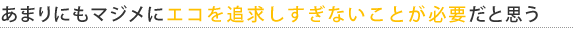 あまりにもマジメにエコを追求しすぎないことが必要だと思う