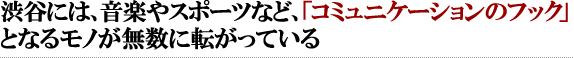 渋谷には、音楽やスポーツなど、「コミュニケーションのフック」となるモノが無数に転がっている