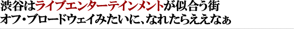 渋谷はライブエンターテインメントが似合う街。オフ・ブロードウェイみたいに、なれたらええなぁ。