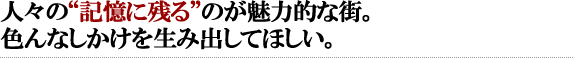 人々の“記憶に残る”のが魅力的な街。色んなしかけを生み出してほしい。