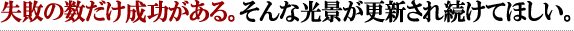 失敗の数だけ成功がある。そんな光景が更新され続けてほしい。