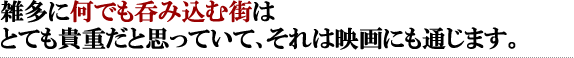 雑多に何でも呑み込む街はとても貴重だと思っていて、それは映画にも通じます。