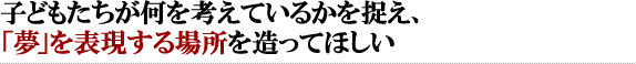 子どもたちが何を考えているかを捉え、「夢」を表現する場所を造ってほしい