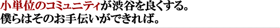 小単位のコミュニティが渋谷を良くする。僕らはそのお手伝いができれば。