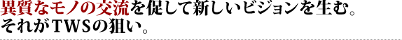 異質なモノの交流を促して新しいビジョンを生む。それがTWSの狙い。