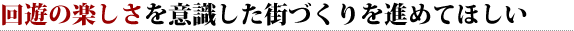 回遊の楽しさを意識した街づくりを進めてほしい 