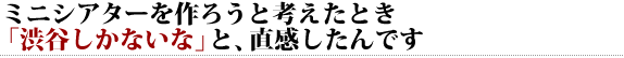 ミニシアターを作ろうと考えたとき 「渋谷しかないな」と、直感したんです 