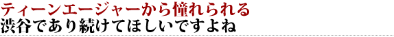 I think I want you to continue to be in Shibuya, which is yearning from teenagers