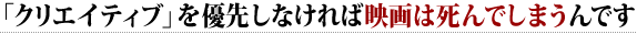 「クリエイティブ」を優先しなければ 映画は死んでしまうんです