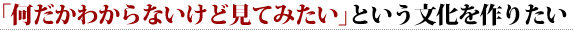 「何だかわからないけど見てみたい」という文化を作りたい 