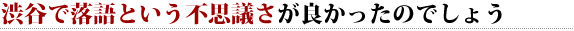 渋谷で落語という不思議さが良かったのでしょう