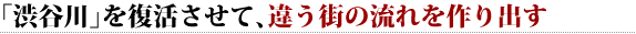 「渋谷川」を復活させて、違う街の流れを作り出す 