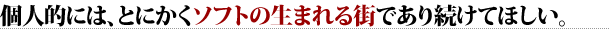 個人的には、とにかくソフトの生まれる街であり続けてほしい。