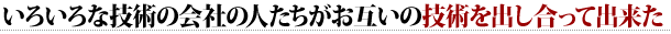 いろいろな技術の会社の人たちがお互いの技術を出し合って出来た