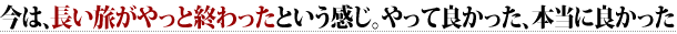 ○	今は、長い旅がやっと終わったという感じ。やって良かった、本当に良かった