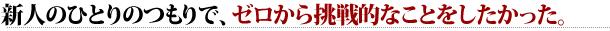 新人のひとりのつもりで、ゼロから挑戦的なことをしたかった。