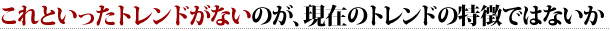 これといったトレンドがないのが、現在のトレンドの特徴ではないか