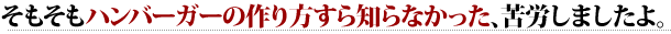 そもそもハンバーガーの作り方すら知らなかった、苦労しましたよ。