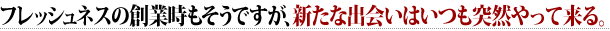 フレッシュネスの創業時もそうですが、新たな出会いはいつも突然やって来る。