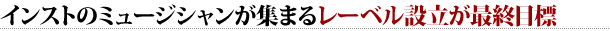 インストのミュージシャンが集まるレーベル設立が最終目標