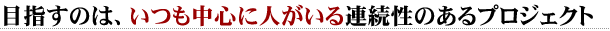 目指すのは、いつも中心に人がいる連続性のあるプロジェクト