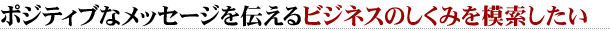ポジティブなメッセージを伝えるビジネスのしくみを模索したい