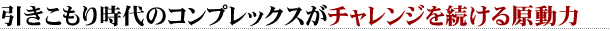 引きこもり時代のコンプレックスがチャレンジを続ける原動力