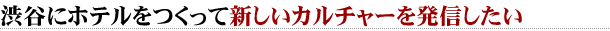 渋谷にホテルをつくって新しいカルチャーを発信したい