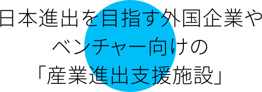 日本進出を目指す外国企業やベンチャー向けの「産業進出支援施設」