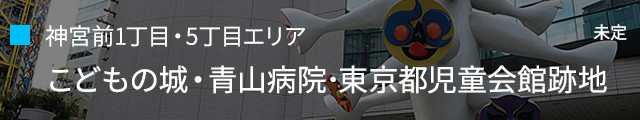 神宮前1丁目・5丁目エリア：こどもの城・青山病院･東京都児童会館跡地