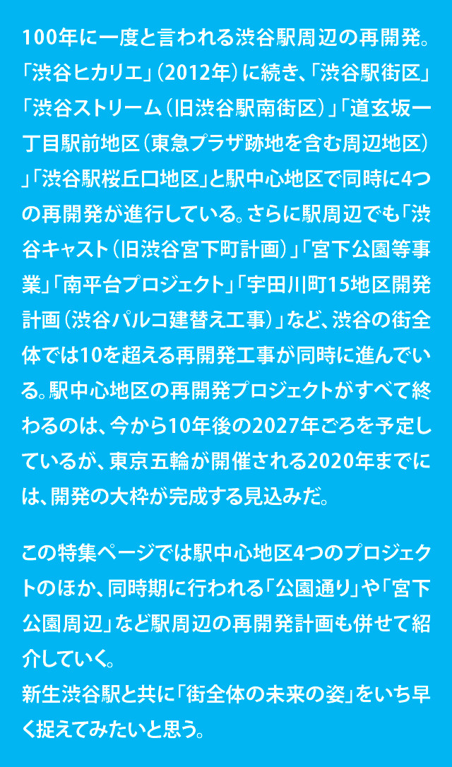 100年に一度と言われる渋谷駅周辺の再開発。「渋谷ヒカリエ」（2012年）に続き、「渋谷駅街区」「渋谷ストリーム（旧渋谷駅南街区）」「道玄坂一丁目駅前地区（東急プラザ跡地を含む周辺地区）」「渋谷駅桜丘口地区」と駅中心地区で同時に4つの再開発が進行している。さらに駅周辺でも「渋谷キャスト（旧渋谷宮下町計画）」「宮下公園等事業」「南平台プロジェクト」「宇田川町15地区開発計画（渋谷パルコ建替え工事）」など、渋谷の街全体では10を超える再開発工事が同時に進んでいる。駅中心地区の再開発プロジェクトがすべて終わるのは、今から10年後の2027年ごろを予定しているが、東京五輪が開催される2020年までには、開発の大枠が完成する見込みだ。
この特集ページでは駅中心地区4つのプロジェクトのほか、同時期に行われる「公園通り」や「宮下公園周辺」など駅周辺の再開発計画も併せて紹介していく。新生渋谷駅と共に「街全体の未来の姿」をいち早く捉えてみたいと思う。