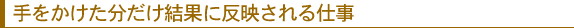 手をかけた分だけ結果に反映される仕事
