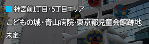 神宮前1丁目・5丁目エリア：こどもの城・青山病院･東京都児童会館跡地