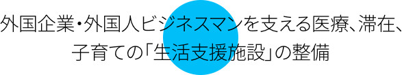 外国企業・外国人ビジネスマンを支える医療、滞在、子育ての「生活支援施設」の整備